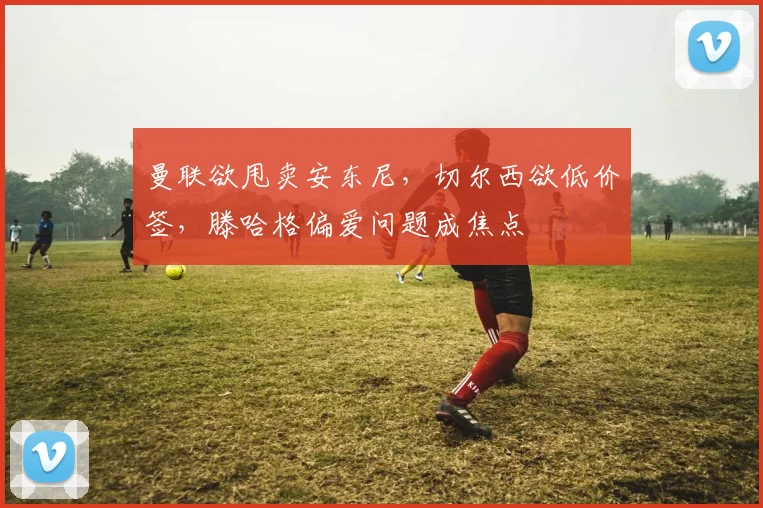 曼联欲甩卖安东尼，切尔西欲低价签，滕哈格偏爱问题成焦点