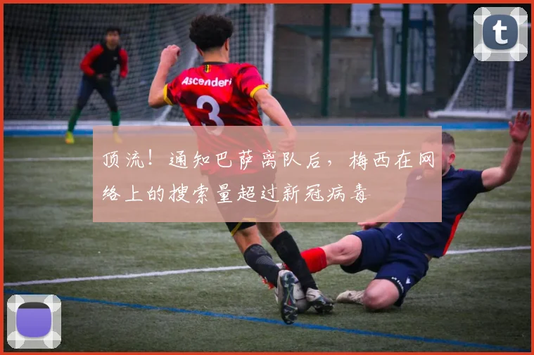 顶流！通知巴萨离队后，梅西在网络上的搜索量超过新冠病毒