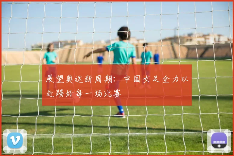 展望奥运新周期：中国女足全力以赴踢好每一场比赛