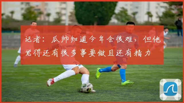 记者：瓜帅知道今年会很难，但他觉得还有很多事要做且还有精力