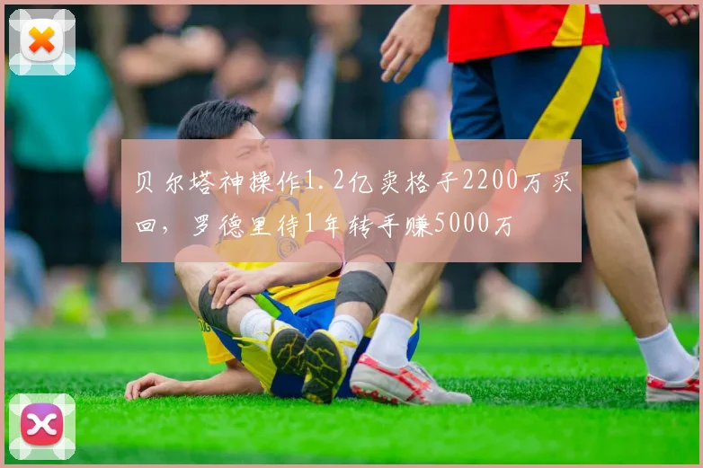 贝尔塔神操作1.2亿卖格子2200万买回，罗德里待1年转手赚5000万