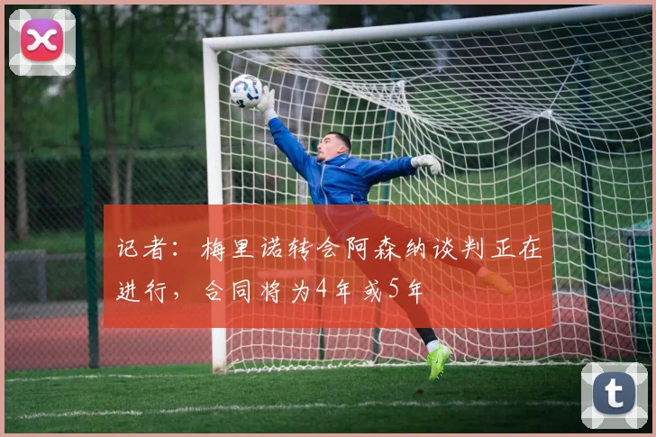 记者：梅里诺转会阿森纳谈判正在进行，合同将为4年或5年