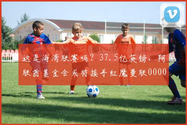 这是海湾联赛吗？37.5亿英镑，阿联酋基金会或将接手红魔曼联0000644