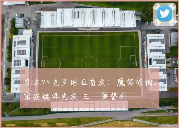日本vs克罗地亚首发：魔笛领衔，富安健洋先发 三笘薰替补