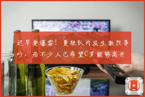 迟早要爆雷！曼联队内发生激烈争吵，而不少人已希望C罗能够离开