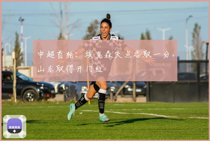 中超首轮：埃克森失点各取一分，山东取得开门红