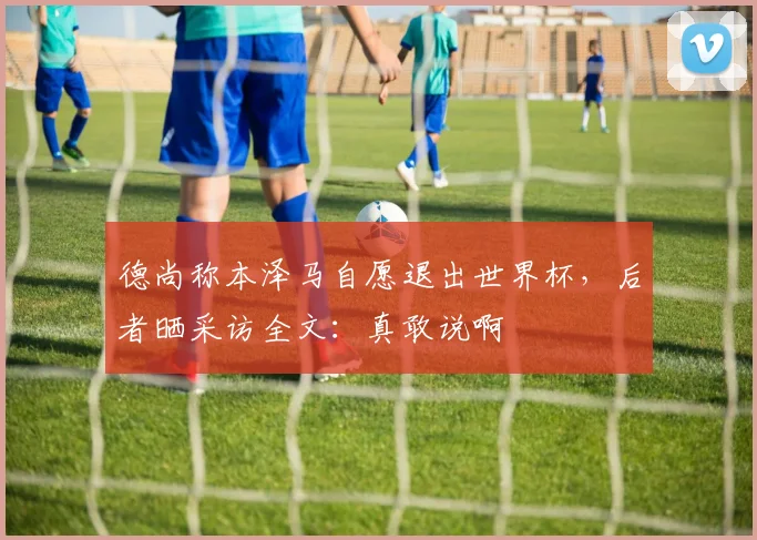 德尚称本泽马自愿退出世界杯，后者晒采访全文：真敢说啊