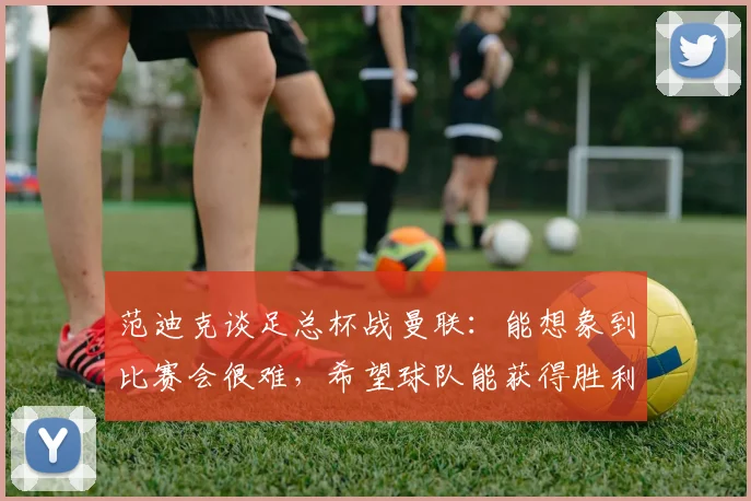 范迪克谈足总杯战曼联：能想象到比赛会很难，希望球队能获得胜利