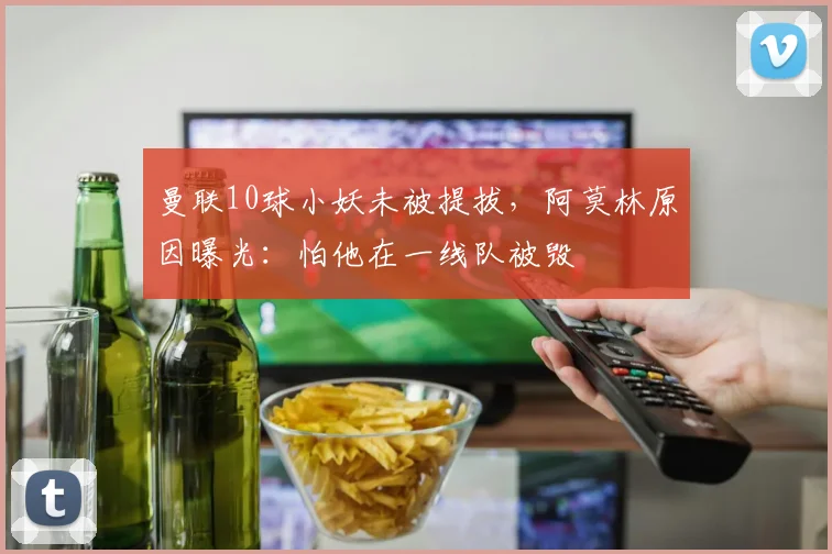 曼联10球小妖未被提拔，阿莫林原因曝光：怕他在一线队被毁