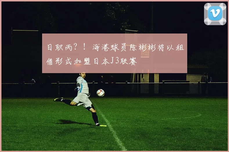 日职丙？！海港球员陈彬彬将以租借形式加盟日本J3联赛