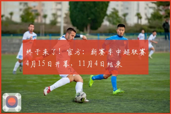 终于来了！官方：新赛季中超联赛4月15日开幕，11月4日结束