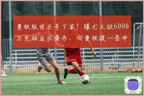 曼联叛将头号下家！曝尤文欲6000万先租后买桑乔，向曼联提一条件