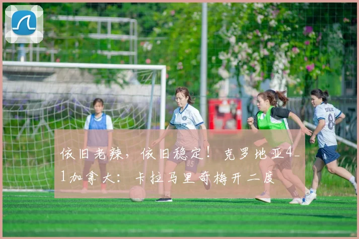 依旧老辣，依旧稳定！克罗地亚4_1加拿大：卡拉马里奇梅开二度