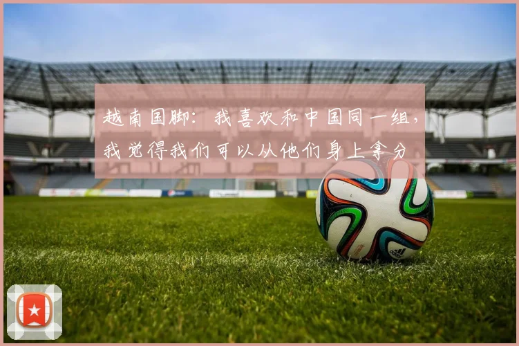 越南国脚：我喜欢和中国同一组，我觉得我们可以从他们身上拿分