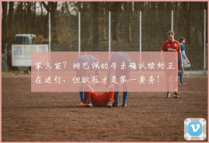 家人宣？姆巴佩的母亲确认续约正在进行，但欧冠才是第一要务！