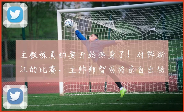 主教练真的要开始热身了！对阵浙江的比赛，主帅郑智或将亲自出场