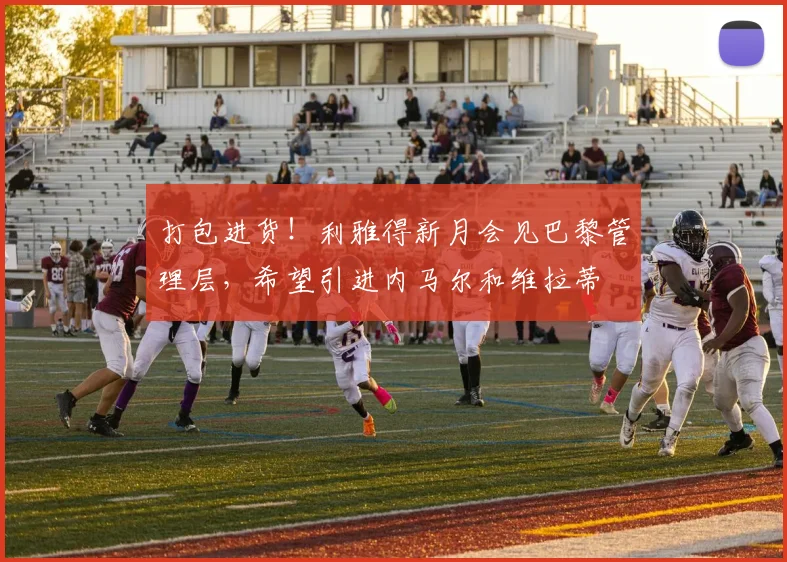 打包进货！利雅得新月会见巴黎管理层，希望引进内马尔和维拉蒂