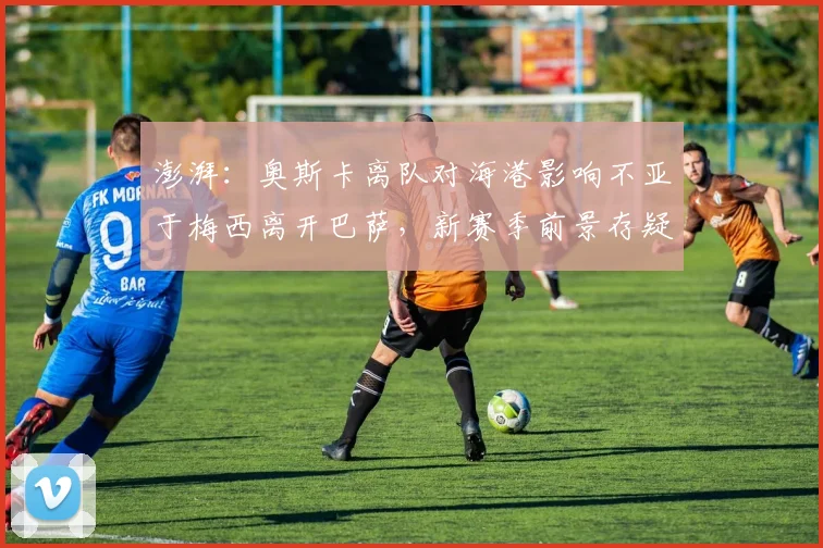 澎湃：奥斯卡离队对海港影响不亚于梅西离开巴萨，新赛季前景存疑