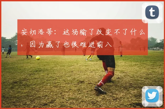 安切洛蒂：这场输了改变不了什么，因为赢了也很难进前八