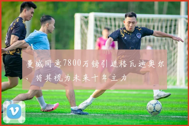 曼城同意7800万镑引进格瓦迪奥尔，将其视为未来十年主力