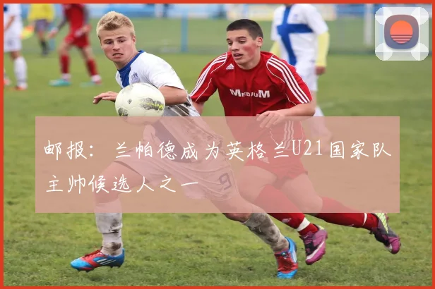 邮报：兰帕德成为英格兰U21国家队主帅候选人之一