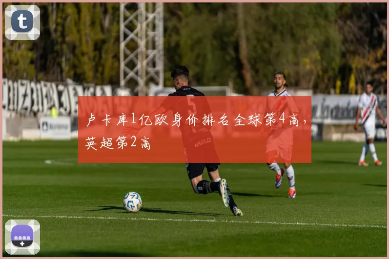 卢卡库1亿欧身价排名全球第4高，英超第2高