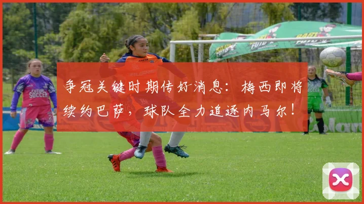 争冠关键时期传好消息：梅西即将续约巴萨，球队全力追逐内马尔！