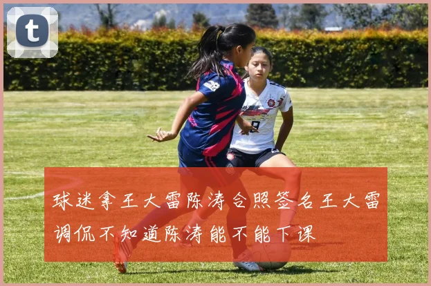 球迷拿王大雷陈涛合照签名王大雷调侃不知道陈涛能不能下课