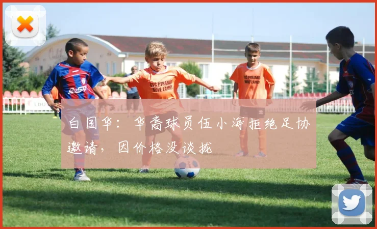 白国华：华裔球员伍小海拒绝足协邀请，因价格没谈拢