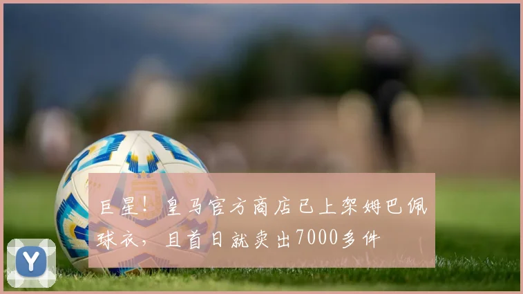 巨星！皇马官方商店已上架姆巴佩球衣，且首日就卖出7000多件
