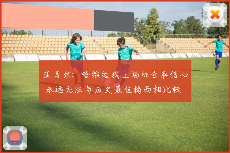 亚马尔：哈维给我上场机会和信心 永远无法与历史最佳梅西相比较
