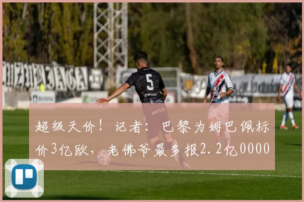 超级天价！记者：巴黎为姆巴佩标价3亿欧，老佛爷最多报2.2亿0000644