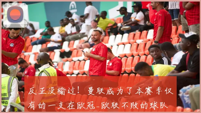 反正没输过！曼联成为了本赛季仅有的一支在欧冠_欧联不败的球队