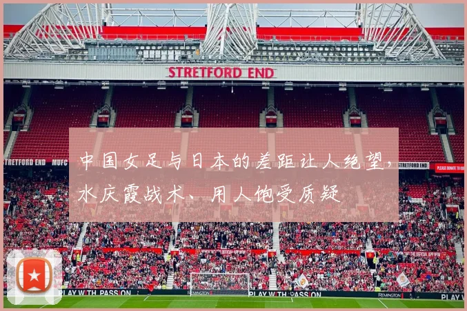 中国女足与日本的差距让人绝望，水庆霞战术、用人饱受质疑