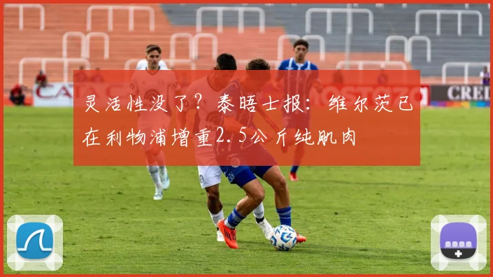 灵活性没了？泰晤士报：维尔茨已在利物浦增重2.5公斤纯肌肉