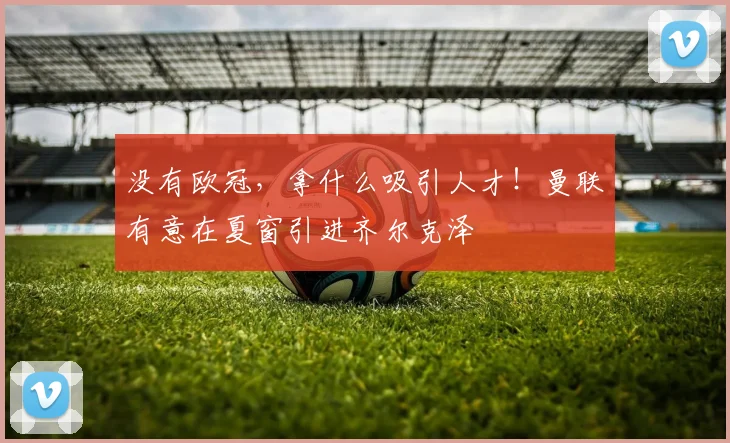 没有欧冠，拿什么吸引人才！曼联有意在夏窗引进齐尔克泽