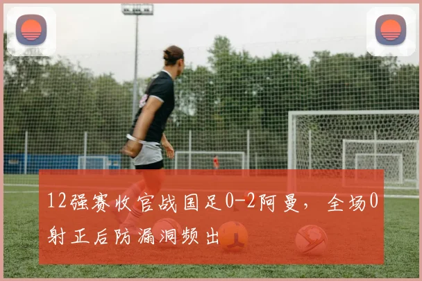 12强赛收官战国足0-2阿曼，全场0射正后防漏洞频出