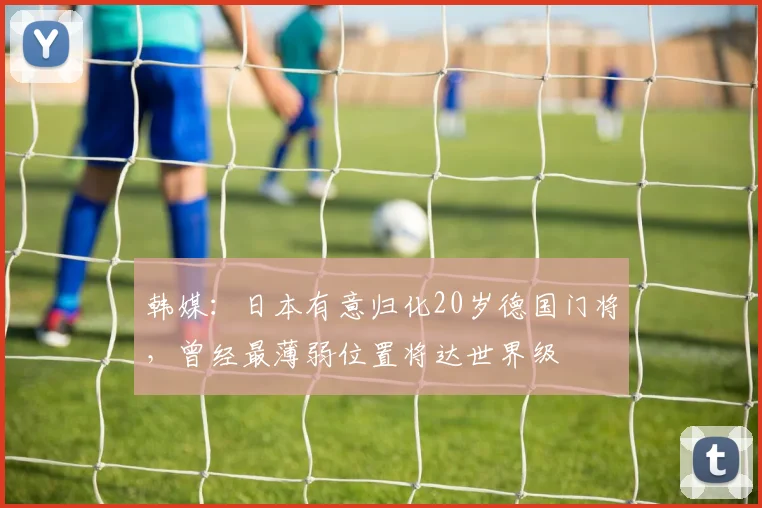 韩媒：日本有意归化20岁德国门将，曾经最薄弱位置将达世界级
