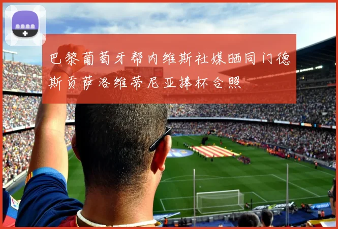 巴黎葡萄牙帮内维斯社媒晒同门德斯贡萨洛维蒂尼亚捧杯合照