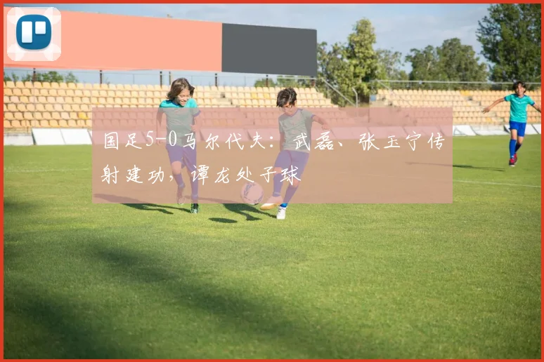 国足5-0马尔代夫：武磊、张玉宁传射建功，谭龙处子球