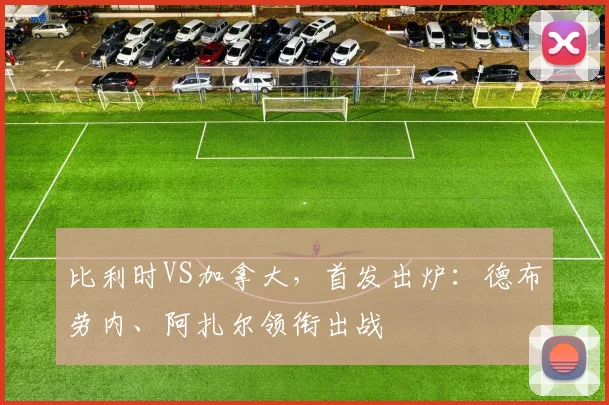 比利时VS加拿大，首发出炉：德布劳内、阿扎尔领衔出战