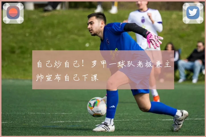 自己炒自己！罗甲一球队老板兼主帅宣布自己下课