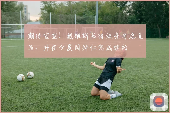 期待官宣！戴维斯或将放弃考虑皇马，并在今夏同拜仁完成续约