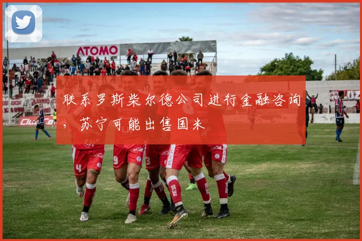 联系罗斯柴尔德公司进行金融咨询，苏宁可能出售国米