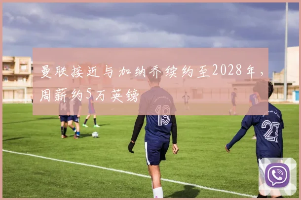 曼联接近与加纳乔续约至2028年，周薪约5万英镑