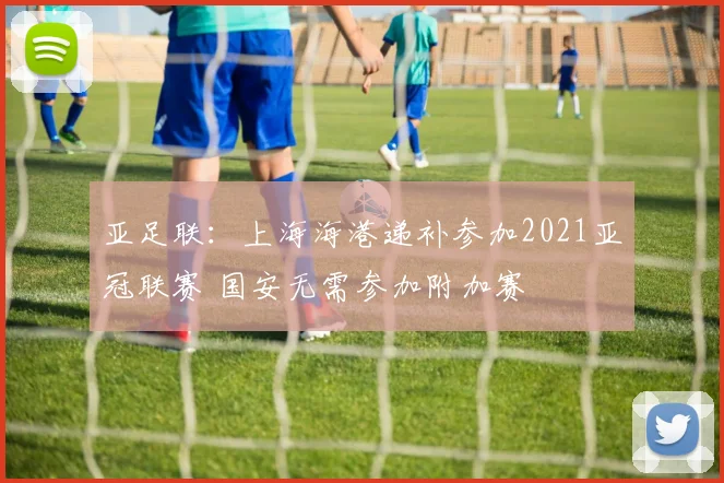 亚足联：上海海港递补参加2021亚冠联赛 国安无需参加附加赛