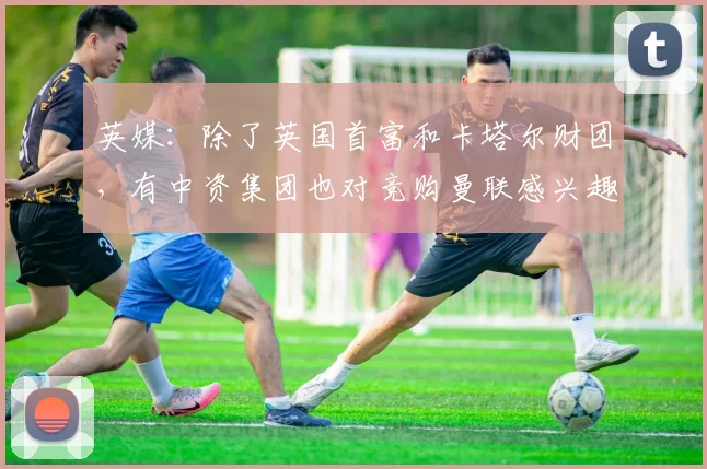 英媒：除了英国首富和卡塔尔财团，有中资集团也对竞购曼联感兴趣